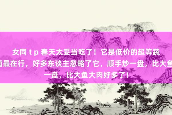 女同 t p 春天太妥当吃了！它是低价的超等蔬菜，抗炎杀菌最在行，好多东谈主忽略了它，顺手炒一盘，比大鱼大肉好多了！
