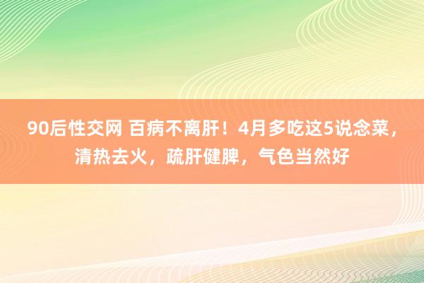 90后性交网 百病不离肝！4月多吃这5说念菜，清热去火，疏肝健脾，气色当然好