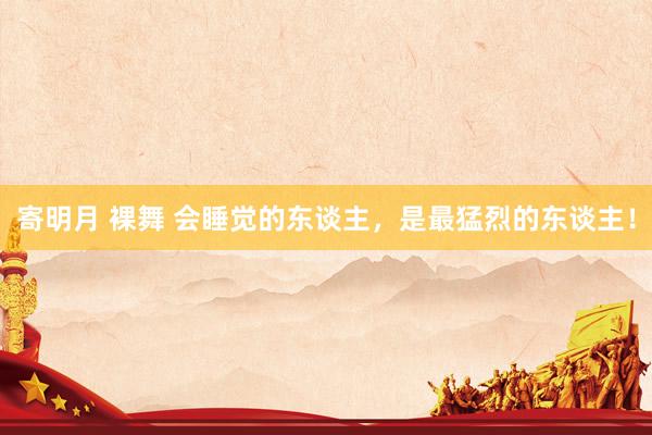 寄明月 裸舞 会睡觉的东谈主，是最猛烈的东谈主！