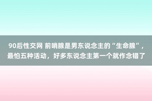 90后性交网 前哨腺是男东说念主的“生命腺”，最怕五种活动，好多东说念主第一个就作念错了
