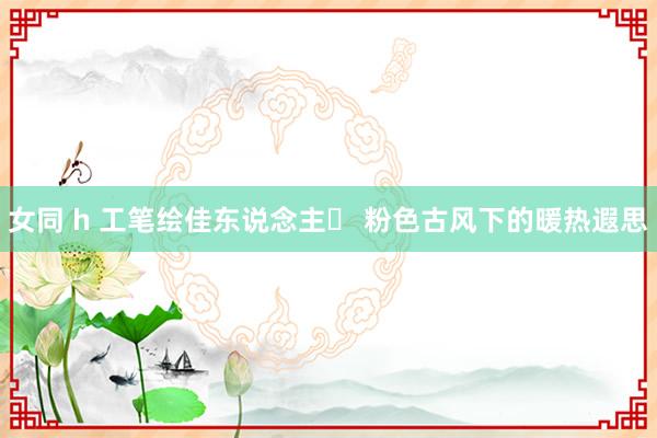 女同 h 工笔绘佳东说念主✨ 粉色古风下的暖热遐思