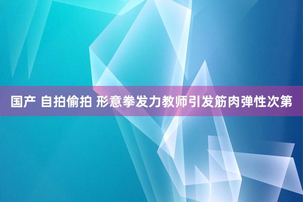 国产 自拍偷拍 形意拳发力教师引发筋肉弹性次第