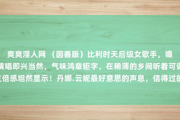 爽爽淫人网 （圆善版）比利时天后级女歌手，嗓音干净、透亮、温和，演唱即兴当然，气味鸿章钜字，在稀薄的乡间听着可调节心躁，让东说念主倍感坦然显示！丹娜.云妮最好意思的声息，信得过的天籁之音《稀薄之声》一首燃烧你但愿的歌，...